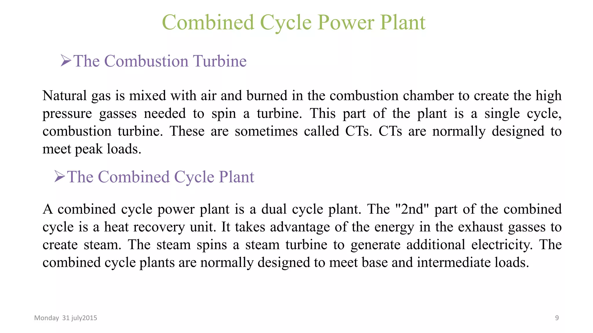 Combined Cycle Power Plant
The Combustion Turbine
Natural gas is mixed with air and burned in the combustion chamber to create the high
pressure gasses needed to spin a turbine. This part of the plant is a single cycle,
combustion turbine. These are sometimes called CTs. CTs are normally designed to
meet peak loads.
A combined cycle power plant is a dual cycle plant. The "2nd" part of the combined
cycle is a heat recovery unit. It takes advantage of the energy in the exhaust gasses to
create steam. The steam spins a steam turbine to generate additional electricity. The
combined cycle plants are normally designed to meet base and intermediate loads.
The Combined Cycle Plant
Monday 31 july2015 9
 