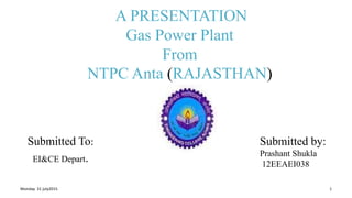 A PRESENTATION
Gas Power Plant
From
NTPC Anta (RAJASTHAN)
Submitted To:
EI&CE Depart.
Monday 31 july2015 1
Submitted by:
Prashant Shukla
12EEAEI038
 
