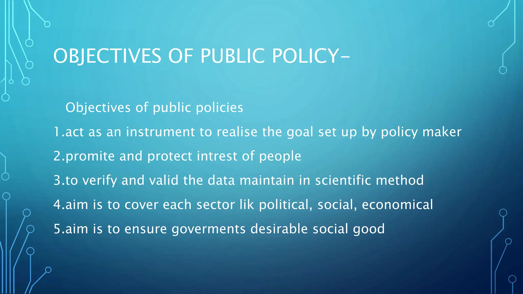 OBJECTIVES OF PUBLIC POLICY-
Objectives of public policies
1.act as an instrument to realise the goal set up by policy maker
2.promite and protect intrest of people
3.to verify and valid the data maintain in scientific method
4.aim is to cover each sector lik political, social, economical
5.aim is to ensure goverments desirable social good
 
