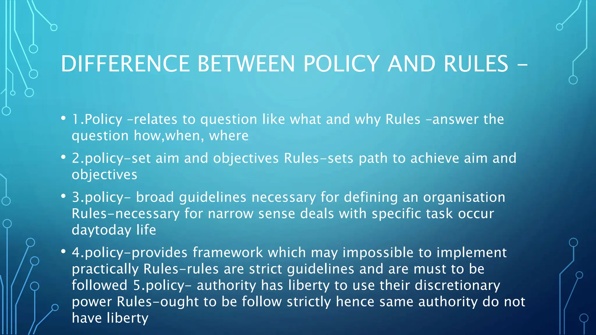 DIFFERENCE BETWEEN POLICY AND RULES -
• 1.Policy –relates to question like what and why Rules –answer the
question how,when, where
• 2.policy-set aim and objectives Rules-sets path to achieve aim and
objectives
• 3.policy- broad guidelines necessary for defining an organisation
Rules-necessary for narrow sense deals with specific task occur
daytoday life
• 4.policy-provides framework which may impossible to implement
practically Rules-rules are strict guidelines and are must to be
followed 5.policy- authority has liberty to use their discretionary
power Rules-ought to be follow strictly hence same authority do not
have liberty
 