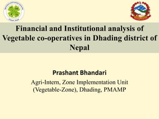 Prashant Bhandari
Agri-Intern, Zone Implementation Unit
(Vegetable-Zone), Dhading, PMAMP
Financial and Institutional analysis of
Vegetable co-operatives in Dhading district of
Nepal
 