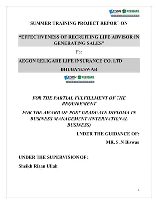 SUMMER TRAINING PROJECT REPORT ON<br />“EFFECTIVENESS OF RECRUITING LIFE ADVISOR IN GENERATING SALES”<br />For<br />AEGON RELIGARE LIFE INSURANCE CO. LTD<br />BHUBANESWAR<br />FOR THE PARTIAL FULFILLMENT OF THE REQUIREMENT<br />FOR THE AWARD OF POST GRADUATE DIPLOMA IN BUSINESS MANAGEMENT (INTERNATIONAL BUSINESS)<br />UNDER THE GUIDANCE OF:<br />                                                                   MR. S .N Biswas                                           <br />UNDER THE SUPERVISION OF: <br />Sheikh Rihan Ullah<br />SUBMITTED BY:<br />Prashant Jain<br />          PGDBM(IB) 2008-10<br />                                                                     <br />INDIAN INSTITUE OF TRAVEL AND TOURISM MANAGEMENT<br />MİNİSTRY OF TOURISM  , GOVT. OF INDİA<br />Bhubaneswar (ORISSA.)<br />                                CONTENTS<br />CERTIFICATE ------------------------------------------------------ <br />Acknowledgement------------------------------------------------<br />DECLARATION-----------------------------------------------------   <br />PREFACE-------------------------------------------------------------<br />EXECUTIVE SUMMARY----------------------------------------- <br />  <br /> INDEX-----------------------------------------------------------------<br />                                                                                                <br />CERTIFICATE BY THE ORGANIZATION : <br />This the certify that Mr. PRASHANT JAIN, pursuing PGDM(international<br />business) at Indian Institute of Travel & Tourism Management,<br />Bhubaneswar has worked under my supervision and guidance on his<br />dissertation entitled “EFFECTIVENESS OF RECRUITING LIFE ADVISOR IN<br />GENERATING SALES.” at aegon religare life insurance, bhubanewar<br />from may 15-may-09 to14-jul-09.<br />To the best of my knowledge this is an original piece of work.<br />                                                                                                                           <br />Acknowledgement<br />Sometimes words fall short to show gratitude, the same happened with me during this project. The immense help and support received from Aegon religare life insurance overwhelmed me during the project.<br />My sincere gratitude to Mr. Lalit Patnaik (Branch Head, bhubaneswar region, )  and Dr. Adyasha Das (Chairperson, international business, IITTM, Bhubaneswar), for providing me with an opportunity to work with Aegon religare Life Insurence.<br />I am highly indebted to Mr. Shaikh Rihan Ullah,  Business Manager ( BM), Aegon religare and company project guide, who has provided me with the necessary information and his valuable suggestion and comments on bringing out this report in the best possible way.<br />I also thank Mr. S N Biswas, faculty guide, IITTM, Bhubaneswar who has sincerely supported me with the valuable insights into the completion of this project.<br />Last but not the least I am grateful to my heartfelt love for my parents, my elder brother  Er. ASHWANI JAIN and  my friends whose constant support and blessings helped me throughout this project.<br />DECLARATION<br />I, Mr. prashant jain do hereby declare that the project report <br />titled ““EFFECTIVENESS OF RECRUITING LIFE ADVISOR <br />INGENERATING SALES.”  is a genuine research work <br />undertaken by me and it has not been published anywhere earlier.<br />Date:<br />Place:- BHUBANESWAR<br />                                                         PRASHANT JAIN<br />                                                         IITTM, Bhubaneswar<br />PREFACE<br />Insurance is a booming sector. Most of the insurance industry works on the concept of recruiting of financial advisors and selling policies through them. In this process the most important aspect is the efficiency of the insurance advisors. For making work through insurance advisors effective it is very important to make them undergo an effective training.  This project deals with the importance of training process. Every company incurs huge expenses for training of the advisors. Now it becomes very important to know whether this money is being fruitful or not. My project deals with the training and recruitment process of AEGON RELIGARE life insurance. Every company has its own set of recruitment policies and based on that advisors are selected.  In my project I have tried to find out how important is training for an insurance company and how effective it is for the people who are recruited.<br />Executive Summary<br />Monopoly of LIC has been broken to make Indian Insurance to change its face and pace to tap the market and to make the new challenges in it. Insurance in India is not about India only; it is an open sector for the private players. The name which you would see in Indian insurance market is something like: - BAJAJ (Indian company) + Allianz (foreign player), TATA (Indian company) + Aig (foreign player) and so many like them. Companies now are tapping a lot of ways to capture the market and hence adopting different ways to hold the large portion of the market. My project was to understand the different marketing strategies adopted by the companies to increase their market share and along with it meeting their own targets to achieve the position of no.1 in respective field or segment of the market. My summer training learning helped me a lot to complete my project in order to learn a lot of things of the corporate. As a project trainee the first task given to me was to understand the basic behaviour of the consumer in order to manipulate the market according to the our target competition. For this we did developed a questionnaire and I did my survey in important location of Bhubaneswar.<br />INDEX<br />1.INTRODUCTION <br />1.1 Topic<br />1.2 Reason For Selection Of This Topic<br />1.3 Objective<br />1.4 Limitation<br />2. INSURANCE INDUSTRY<br />2.1 Meaning of Insurance<br />2.2 Importance of Insurance<br />2.3 Difference between Insurance and Assurance<br />2.4 Principles of Insurance<br />2.5 History of Insurance<br />2.6 Time line in Insurance history<br />2.7 Meaning of Life Insurance<br />2.8 History of Life Insurance<br />2.9 Key features of Life Insurance<br />2.10 Benefits of Life Insurance<br />2.11 Role of Life Insurance in the growth of economy<br />3 INTRODUCTION TO THE COMPANY<br />3.1 About AegonReligare Life Insurance<br />3.2 Role of IT at AegonReligare Life Insurance<br />3.3 Core Values<br />3.4 Subsidiary Companies<br />3.5 Religare Joint Ventures<br />3.6 Head – Office<br />3.7 Branches<br />4. PRODUCT MIX<br />4.1 Traditional Plans<br />5. HUMAN RESOURCE MANAGEMENT<br />5.1 Recruitment<br />5.2 Selection<br />5.3 Training and Development<br />5.4 Career Development<br />5.5 Communication<br />5.6 Incentives<br />5.7 Services<br />5.8 Performance Appraisal<br />5.9 Organizational form and Structure<br />5.10 Department<br />6. MARKETING DEPARTMENT<br />6.1 Comparative Study<br />7. RESEARCH METHODOLOGY<br />7.1 Objective of the study<br />7.2 Questionnaire<br />7.3 Sampling Method and Sampling Size<br />7.4 Limitations<br />7.5 Analysis of Questionnaire<br />7.6 SWOT Analysis<br /> <br />8. CONLUSION <br />9. APPENDIX<br />10. BIBLIOGRAPHY AND REFRENCES<br />1. INTRODUCTION<br />1.1 TOPIC: <br />At AEGONRELIGARE Life Insurance, I was assigned with the topic as “EFFECTIVENESS OF RECRUITING LIFE ADVISOR IN GENERATING SALES FOR AEGON RELIGARE” for my project work. The selection of the topic was in order to take know how do these companies generates business through them.<br />Life Advisor is those sources of a company who have their own relations and personal contacts among common public that they use to generate business through. Company has certain criteria to recruit these Financial Consultants. The steps are as follows.<br />1.2 REASON FOR SELECTION OF THIS TOPIC:       <br />The financial sector is one of the booming and increasing leaps and bounce, some of the experts say only 30% of Indian population is insured which means 70% Indian are not insured and therefore having a bright prospect of progress of this sector where I too would like to build my career and be a part of success story.<br />The Life Advisor are another channel through which the company sales its policy. It is really difficult to convince and sale a single policy but since these advisor have their contacts which they can sale a single policy. Whereas I found my interest in dealing, interacting and handling a team, because all this most of time park you in some critical zone which becomes challenge for you and your responsibility becomes to solve the critical situation or problems. <br />                                                                                      <br />1.3OBJECTIVE<br />     The main of the present study is accomplish the following objective.<br />,[object Object]