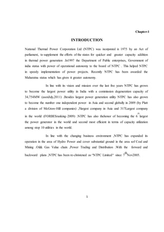 1
Chapter-1
INTRODUCTION
National Thermal Power Corporation Ltd (NTPC) was incorporated in 1975 by an Act of
parliament, to supplement the efforts of the states for quicker and greater capacity addition
in thermal power generation .In1997 the Department of Public enterprises, Government of
india status with power of operational autonomy to the board of NTPC . This helped NTPC
in speedy implementation of power projects. Recently NTPC has been awarded the
Maharatna status which has given it greater autonomy.
In line with its vision and mission over the last five years NTPC has grown
to become the largest power utility in India with a commission degeneration capacity of
34,754MW (asonJuly,2011) .Besides largest power generation utility NTPC has also grown
to become the number one independent power in Asia and second globally in 2009 (by Platt
a division of McGraw-Hill companies) ,5largest company in Asia and 317Largest company
in the world (FORBESranking–2009) .NTPC has also thehonor of becoming the 6
th
largest
the power generator in the world and second most efficient in terms of capacity utilization
among stop 10 utilities in the world.
In line with the changing business environment ,NTPC has expanded its
operation in the area of Hydro Power and cover substantial ground in the area sof Coal and
Mining .Oil& Gas Value chain ,Power Trading and Distribution .With the forward and
backward plans ,NTPC has been re-christened as “NTPC Limited“ since 7
th
Nov2005.
 