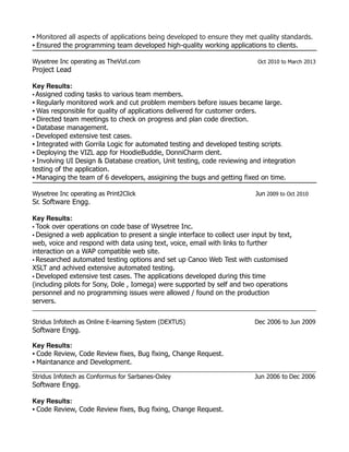 • Monitored all aspects of applications being developed to ensure they met quality standards.
• Ensured the programming team developed high-quality working applications to clients.
Wysetree Inc operating as TheVizl.com Oct 2010 to March 2013
Project Lead
Key Results:
• Assigned coding tasks to various team members.
• Regularly monitored work and cut problem members before issues became large.
• Was responsible for quality of applications delivered for customer orders.
• Directed team meetings to check on progress and plan code direction.
• Database management.
• Developed extensive test cases.
• Integrated with Gorrila Logic for automated testing and developed testing scripts.
• Deploying the VIZL app for HoodieBuddie, DonniCharm clent.
• Involving UI Design & Database creation, Unit testing, code reviewing and integration
testing of the application.
• Managing the team of 6 developers, assigining the bugs and getting fixed on time.
Wysetree Inc operating as Print2Click Jun 2009 to Oct 2010
Sr. Software Engg.
Key Results:
• Took over operations on code base of Wysetree Inc.
• Designed a web application to present a single interface to collect user input by text,
web, voice and respond with data using text, voice, email with links to further
interaction on a WAP compatible web site.
• Researched automated testing options and set up Canoo Web Test with customised
XSLT and achived extensive automated testing.
• Developed extensive test cases. The applications developed during this time
(including pilots for Sony, Dole , Iomega) were supported by self and two operations
personnel and no programming issues were allowed / found on the production
servers.
________________________________________________________________________________________________
Stridus Infotech as Online E-learning System (DEXTUS) Dec 2006 to Jun 2009
Software Engg.
Key Results:
• Code Review, Code Review fixes, Bug fixing, Change Request.
• Maintanance and Development.
________________________________________________________________________________________________
Stridus Infotech as Conformus for Sarbanes-Oxley Jun 2006 to Dec 2006
Software Engg.
Key Results:
• Code Review, Code Review fixes, Bug fixing, Change Request.
 
