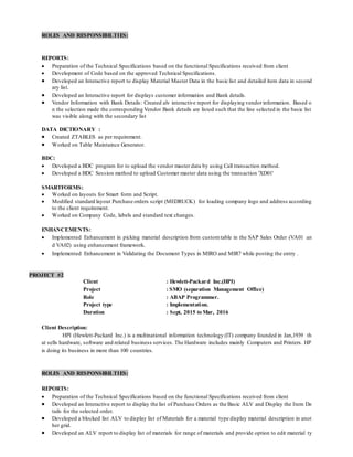 ROLES AND RESPONSIBILTIES:
REPORTS:
 Preparation of the Technical Specifications based on the functional Specifications received from client
 Development of Code based on the approved Technical Specifications.
 Developed an Interactive report to display Material Master Data in the basic list and detailed item data in second
ary list.
 Developed an Interactive report for displays customer information and Bank details.
 Vendor Information with Bank Details: Created alv interactive report for displaying vendorinformation. Based o
n the selection made the corresponding Vendor Bank details are listed such that the line selected in the basic list
was visible along with the secondary list
DATA DICTIONARY :
 Created ZTABLES as per requirement.
 Worked on Table Maintaince Generator.
BDC:
 Developed a BDC program for to upload the vendor master data by using Call transaction method.
 Developed a BDC Session method to upload Customer master data using the transaction 'XD01'
SMARTFORMS:
 Worked on layouts for Smart form and Script.
 Modified standard layout Purchase orders script (MEDRUCK) for loading company logo and address according
to the client requirement.
 Worked on Company Code, labels and standard text changes.
ENHANCEMENTS:
 Implemented Enhancement in picking material description from customtable in the SAP Sales Order (VA01 an
d VA02) using enhancement framework.
 Implemented Enhancement in Validating the Document Types in MIRO and MIR7 while posting the entry .
PROJECT #2
Client : Hewlett-Packard Inc.(HPI)
Project : SMO (separation Management Office)
Role : ABAP Programmer.
Project type : Implementation.
Duration : Sept, 2015 to Mar, 2016
Client Description:
HPI (Hewlett-Packard Inc.) is a multinational information technology (IT) company founded in Jan,1939 th
at sells hardware, software and related business services. The Hardware includes mainly Computers and Printers. HP
is doing its business in more than 100 countries.
ROLES AND RESPONSIBILTIES:
REPORTS:
 Preparation of the Technical Specifications based on the functional Specifications received from client
 Developed an Interactive report to display the list of Purchase Orders as the Basic ALV and Display the Item De
tails for the selected order.
 Developed a blocked list ALV to display list of Materials for a material type display material description in anot
her grid.
 Developed an ALV report to display list of materials for range of materials and provide option to edit material ty
 