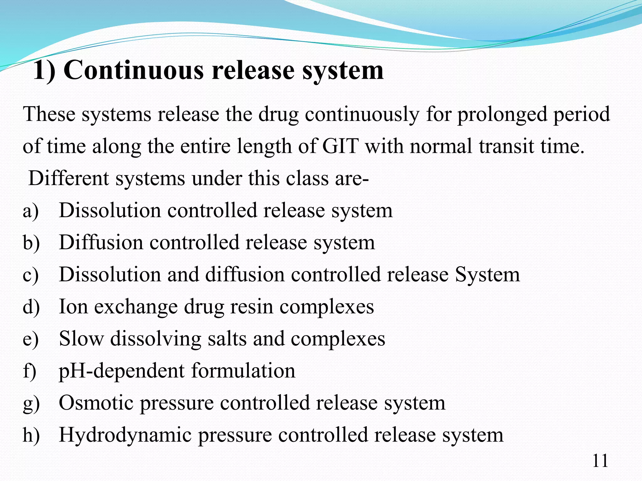 1) Continuous release system
These systems release the drug continuously for prolonged period
of time along the entire length of GIT with normal transit time.
Different systems under this class are-
a) Dissolution controlled release system
b) Diffusion controlled release system
c) Dissolution and diffusion controlled release System
d) Ion exchange drug resin complexes
e) Slow dissolving salts and complexes
f) pH-dependent formulation
g) Osmotic pressure controlled release system
h) Hydrodynamic pressure controlled release system
11
 