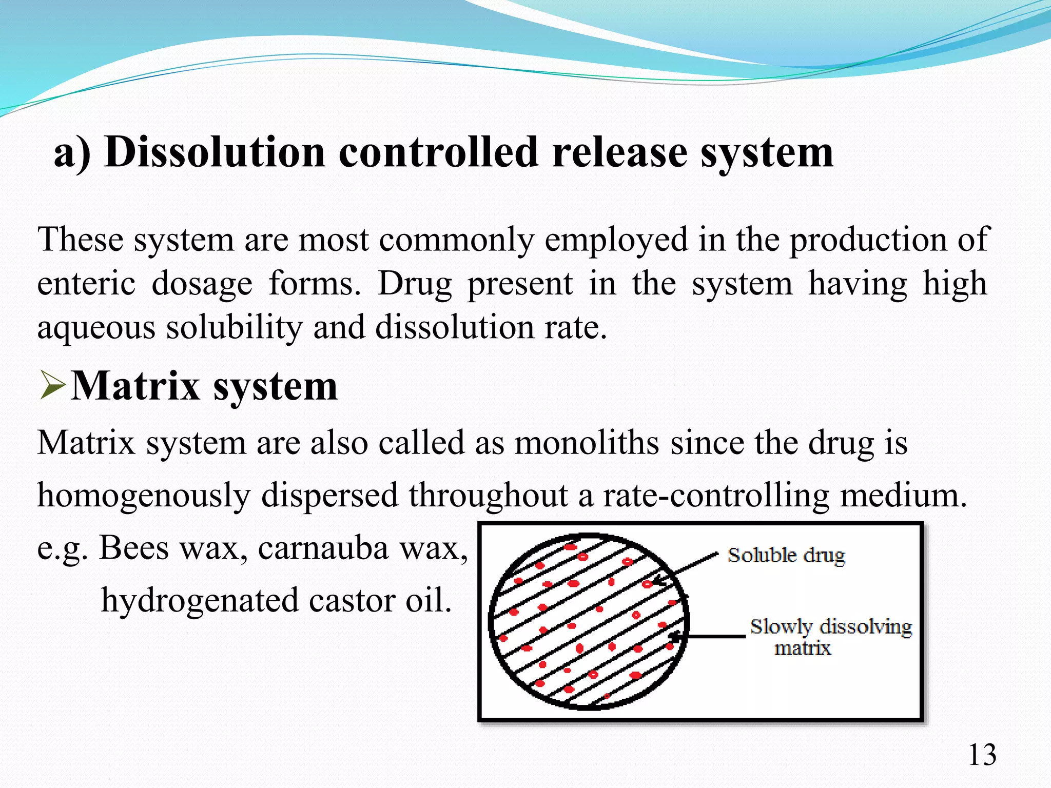 a) Dissolution controlled release system
These system are most commonly employed in the production of
enteric dosage forms. Drug present in the system having high
aqueous solubility and dissolution rate.
Matrix system
Matrix system are also called as monoliths since the drug is
homogenously dispersed throughout a rate-controlling medium.
e.g. Bees wax, carnauba wax,
hydrogenated castor oil.
13
 