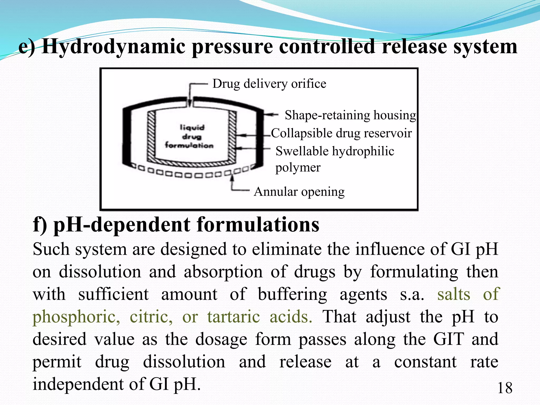 e) Hydrodynamic pressure controlled release system
Such system are designed to eliminate the influence of GI pH
on dissolution and absorption of drugs by formulating then
with sufficient amount of buffering agents s.a. salts of
phosphoric, citric, or tartaric acids. That adjust the pH to
desired value as the dosage form passes along the GIT and
permit drug dissolution and release at a constant rate
independent of GI pH.
f) pH-dependent formulations
18
Drug delivery orifice
Shape-retaining housing
Collapsible drug reservoir
Annular opening
Swellable hydrophilic
polymer
 