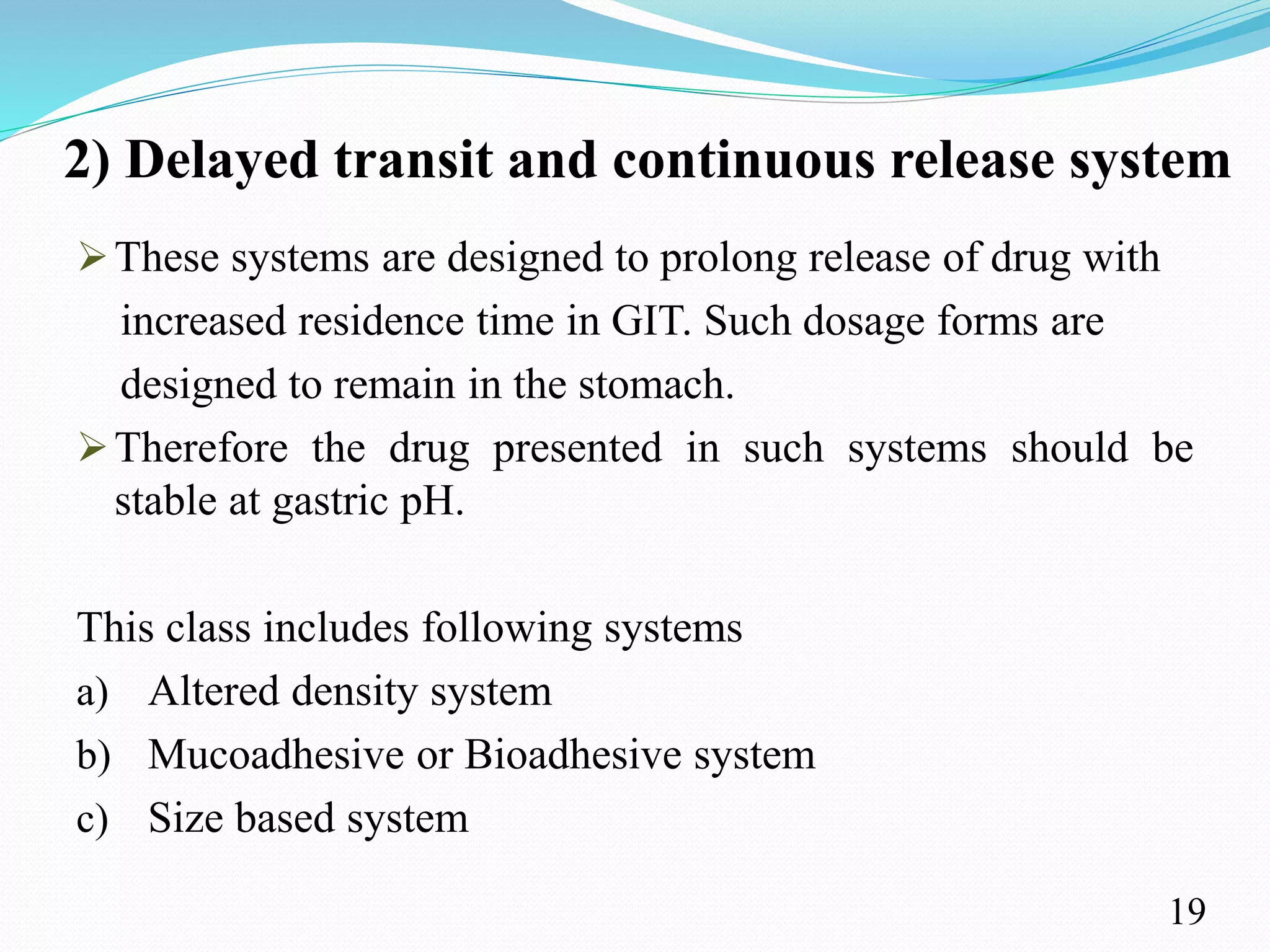 2) Delayed transit and continuous release system
These systems are designed to prolong release of drug with
increased residence time in GIT. Such dosage forms are
designed to remain in the stomach.
Therefore the drug presented in such systems should be
stable at gastric pH.
This class includes following systems
a) Altered density system
b) Mucoadhesive or Bioadhesive system
c) Size based system
19
 
