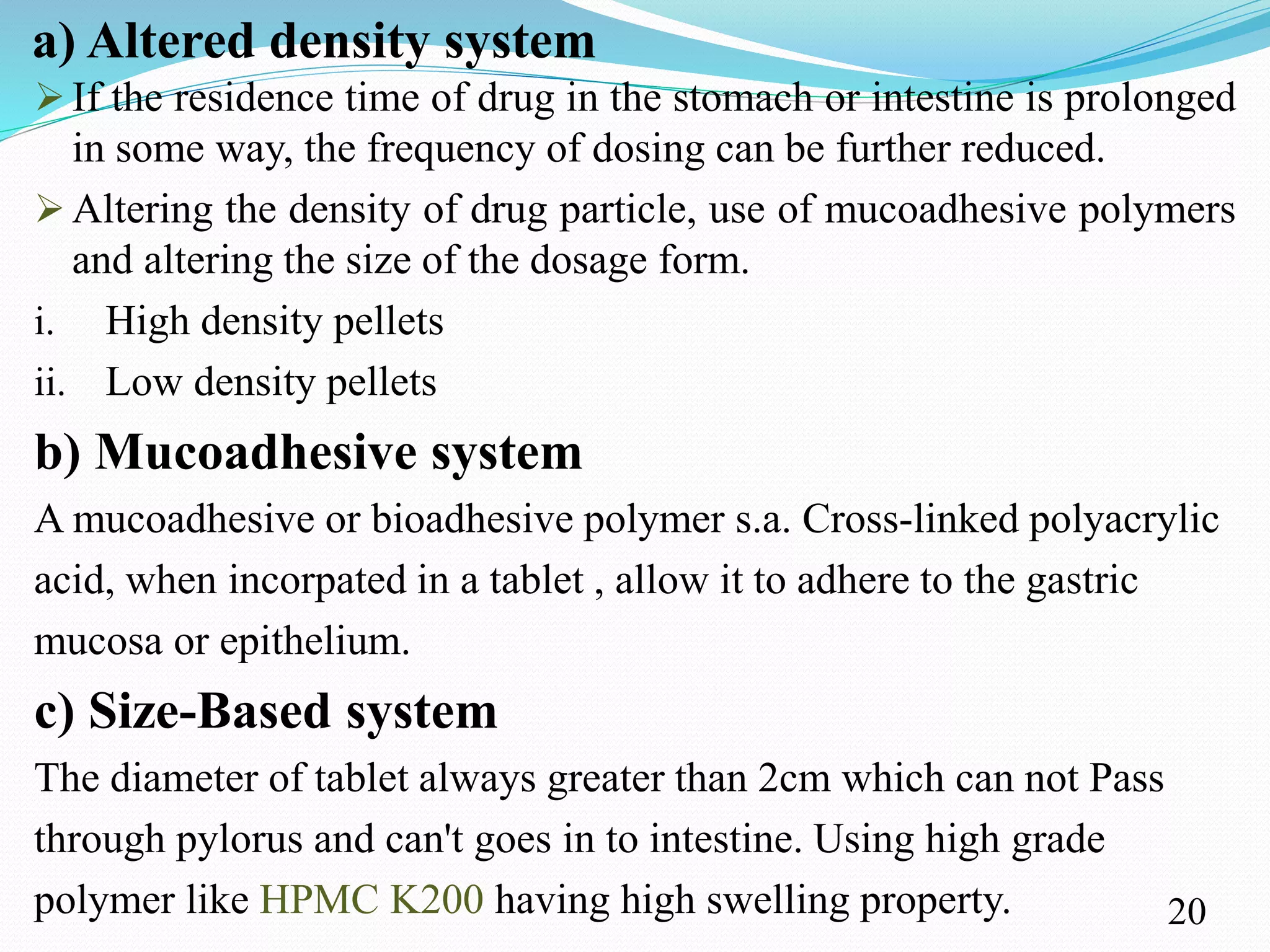 a) Altered density system
 If the residence time of drug in the stomach or intestine is prolonged
in some way, the frequency of dosing can be further reduced.
 Altering the density of drug particle, use of mucoadhesive polymers
and altering the size of the dosage form.
i. High density pellets
ii. Low density pellets
b) Mucoadhesive system
A mucoadhesive or bioadhesive polymer s.a. Cross-linked polyacrylic
acid, when incorpated in a tablet , allow it to adhere to the gastric
mucosa or epithelium.
c) Size-Based system
The diameter of tablet always greater than 2cm which can not Pass
through pylorus and can't goes in to intestine. Using high grade
polymer like HPMC K200 having high swelling property. 20
 