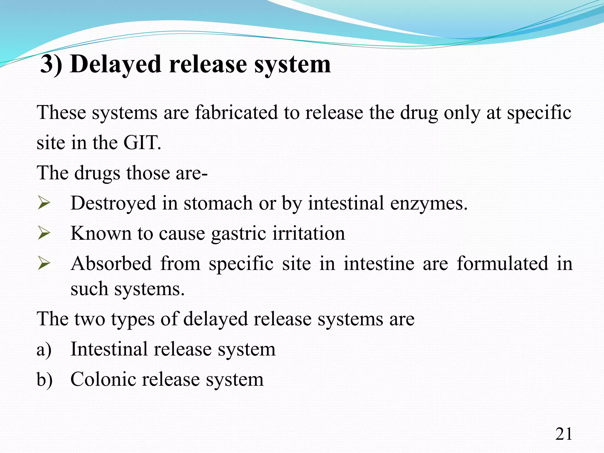 3) Delayed release system
These systems are fabricated to release the drug only at specific
site in the GIT.
The drugs those are-
 Destroyed in stomach or by intestinal enzymes.
 Known to cause gastric irritation
 Absorbed from specific site in intestine are formulated in
such systems.
The two types of delayed release systems are
a) Intestinal release system
b) Colonic release system
21
 