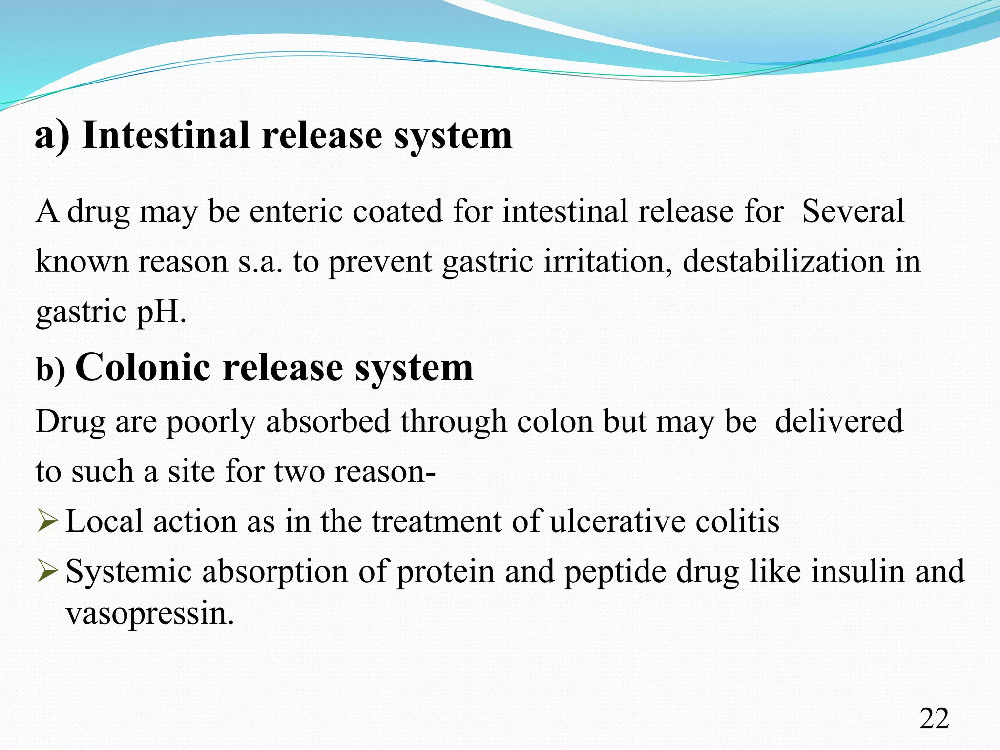 a) Intestinal release system
A drug may be enteric coated for intestinal release for Several
known reason s.a. to prevent gastric irritation, destabilization in
gastric pH.
b) Colonic release system
Drug are poorly absorbed through colon but may be delivered
to such a site for two reason-
Local action as in the treatment of ulcerative colitis
Systemic absorption of protein and peptide drug like insulin and
vasopressin.
22
 