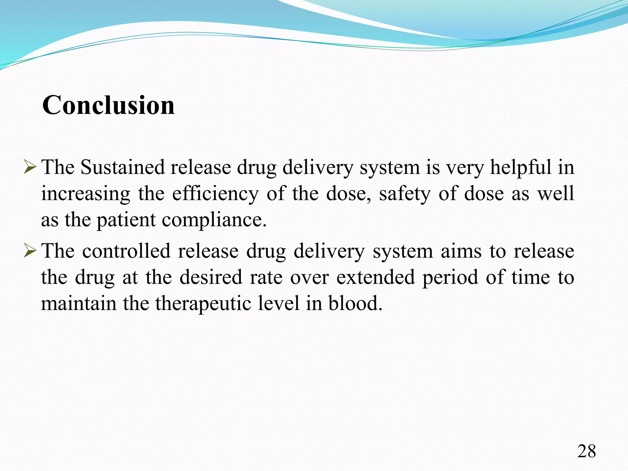 Conclusion
The Sustained release drug delivery system is very helpful in
increasing the efficiency of the dose, safety of dose as well
as the patient compliance.
The controlled release drug delivery system aims to release
the drug at the desired rate over extended period of time to
maintain the therapeutic level in blood.
28
 