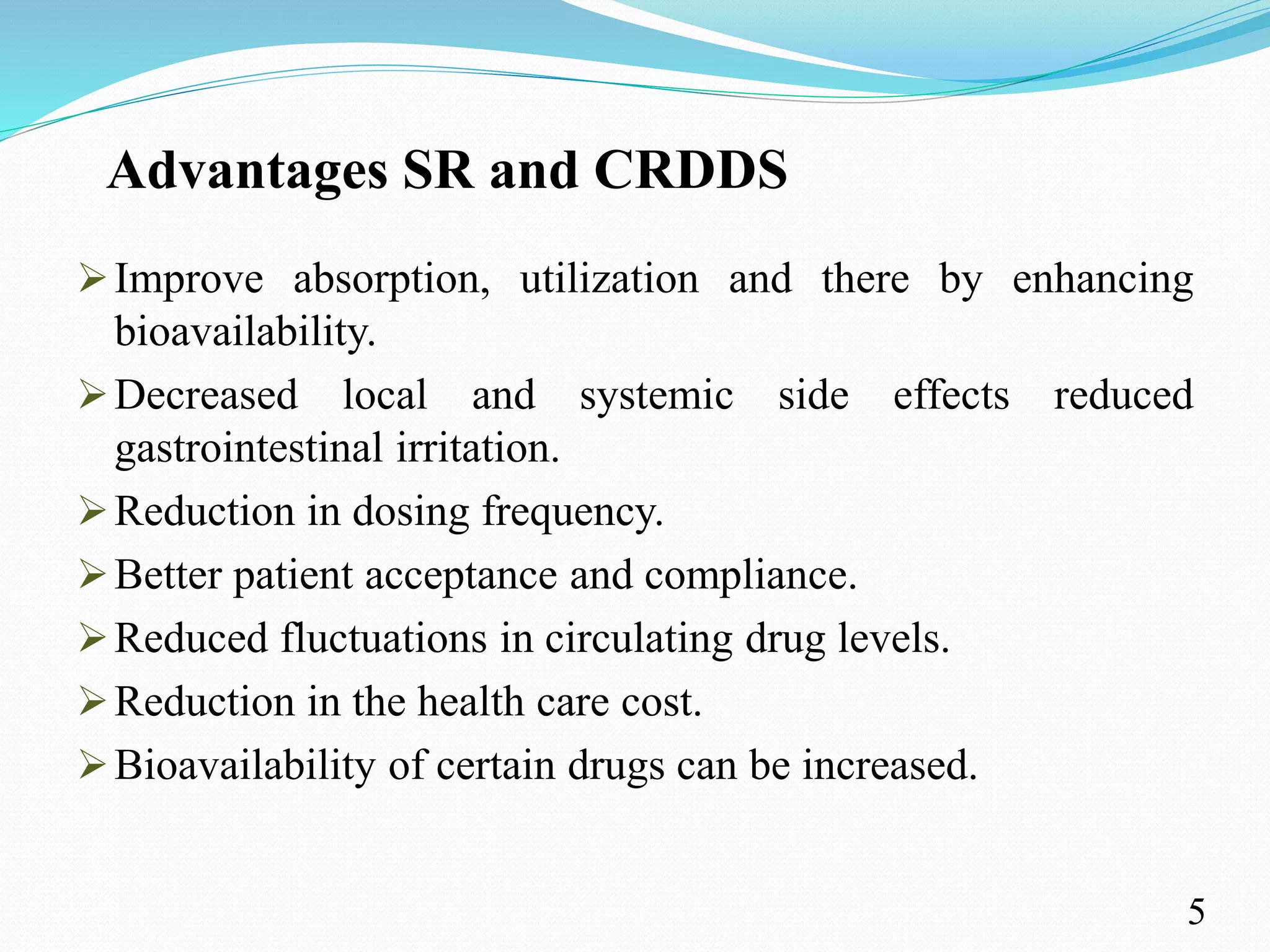 Advantages SR and CRDDS
Improve absorption, utilization and there by enhancing
bioavailability.
Decreased local and systemic side effects reduced
gastrointestinal irritation.
Reduction in dosing frequency.
Better patient acceptance and compliance.
Reduced fluctuations in circulating drug levels.
Reduction in the health care cost.
Bioavailability of certain drugs can be increased.
5
 
