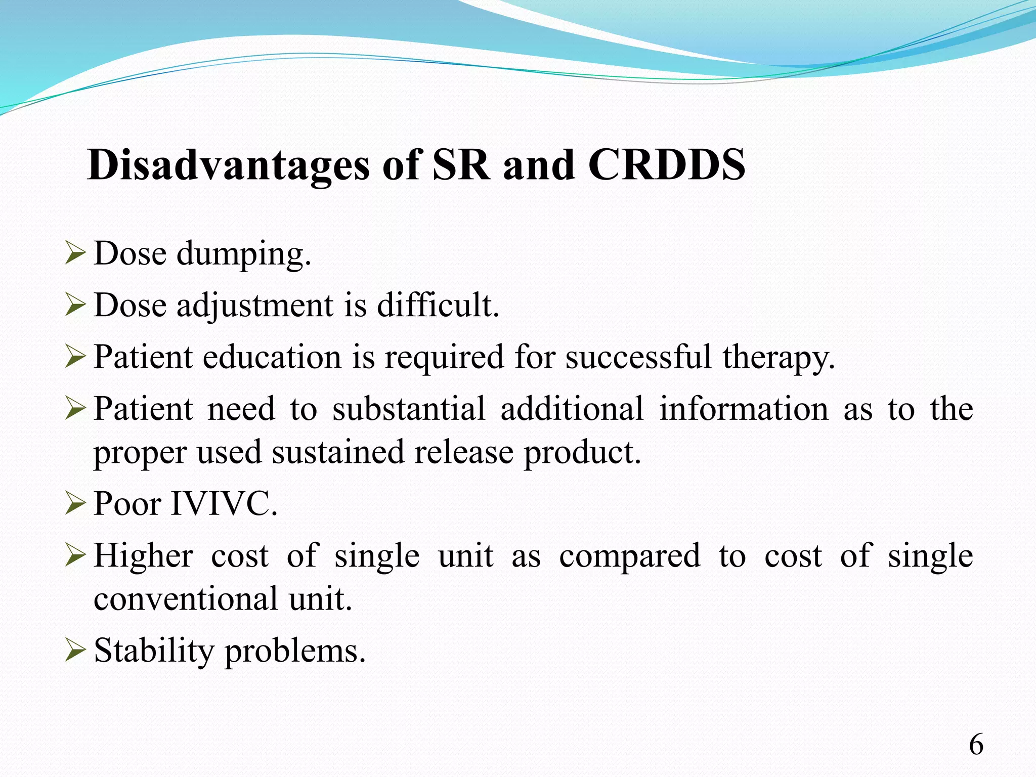 Disadvantages of SR and CRDDS
Dose dumping.
Dose adjustment is difficult.
Patient education is required for successful therapy.
Patient need to substantial additional information as to the
proper used sustained release product.
Poor IVIVC.
Higher cost of single unit as compared to cost of single
conventional unit.
Stability problems.
6
 