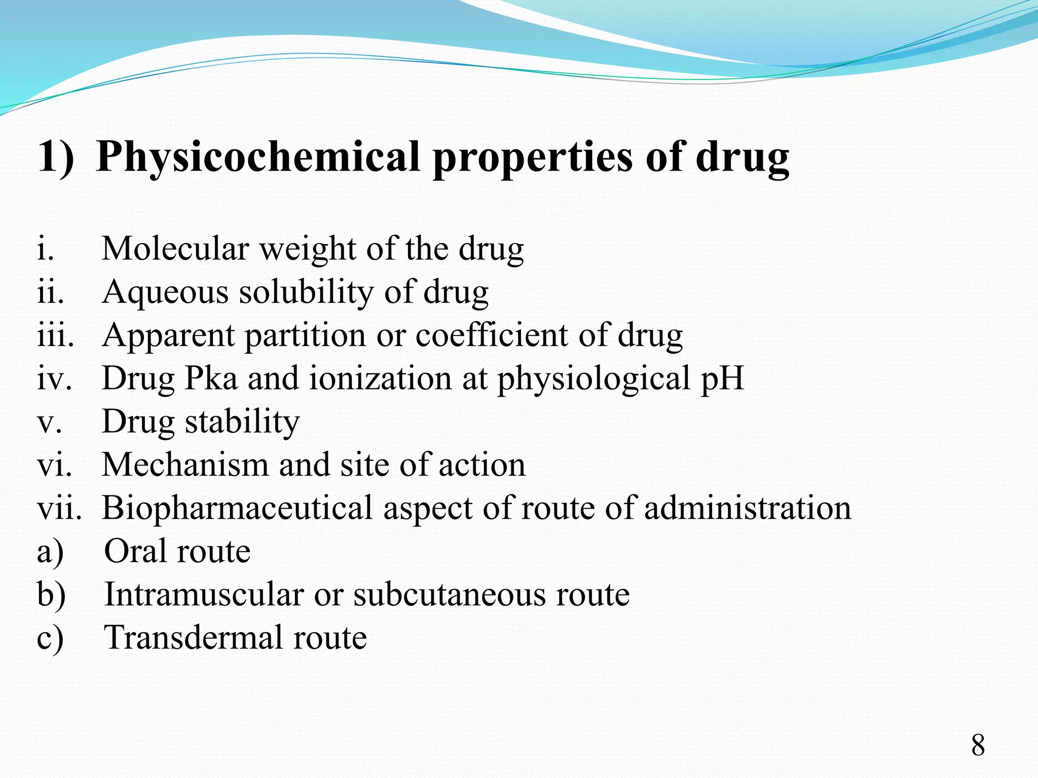 1) Physicochemical properties of drug
i. Molecular weight of the drug
ii. Aqueous solubility of drug
iii. Apparent partition or coefficient of drug
iv. Drug Pka and ionization at physiological pH
v. Drug stability
vi. Mechanism and site of action
vii. Biopharmaceutical aspect of route of administration
a) Oral route
b) Intramuscular or subcutaneous route
c) Transdermal route
8
 