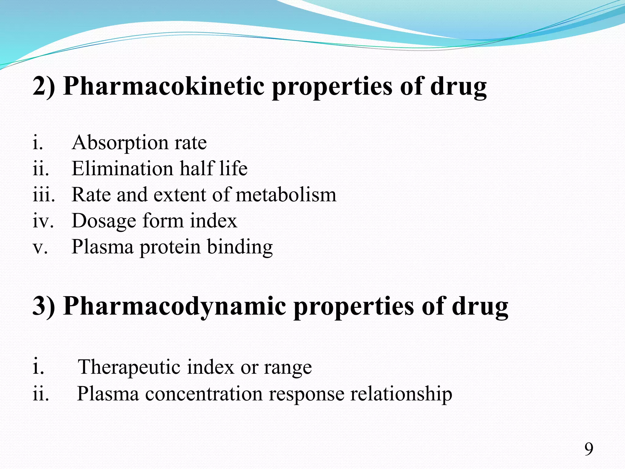 2) Pharmacokinetic properties of drug
i. Absorption rate
ii. Elimination half life
iii. Rate and extent of metabolism
iv. Dosage form index
v. Plasma protein binding
3) Pharmacodynamic properties of drug
i. Therapeutic index or range
ii. Plasma concentration response relationship
9
 
