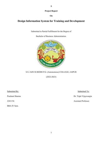 1
A
Project Report
On
Design Information System for Training and Development
Submitted in Partial Fulfillment for the Degree of
Bachelor of Business Administration.
S.S. JAIN SUBODH P.G. (Autonomous) COLLEGE, JAIPUR
(2022-2023)
Submitted By: Submitted To:
Prashant Sharma Dr. Tripti Vijaywargia
2241154 Assistant Professor
BBA IV Sem.
 