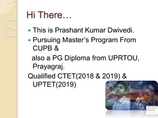 Hi There…
 This is Prashant Kumar Dwivedi.
 Pursuing Master’s Program From
CUPB &
also a PG Diploma from UPRTOU,
Prayagraj.
Qualified CTET(2018 & 2019) &
UPTET(2019)
 