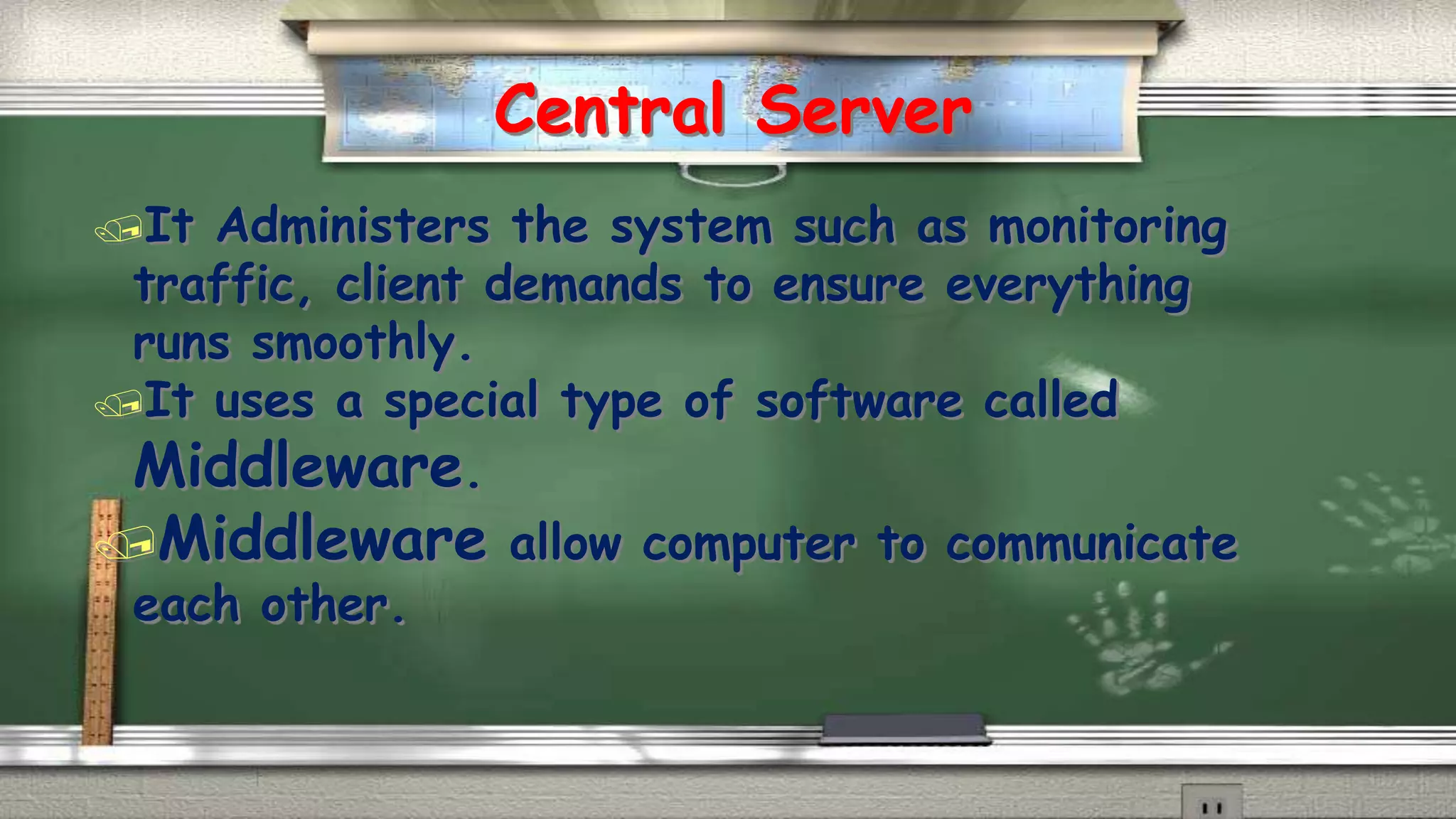 Central Server 
It Administers the system such as monitoring 
traffic, client demands to ensure everything 
runs smoothly. 
It uses a special type of software called 
Middleware. 
Middleware allow computer to communicate 
each other. 
 