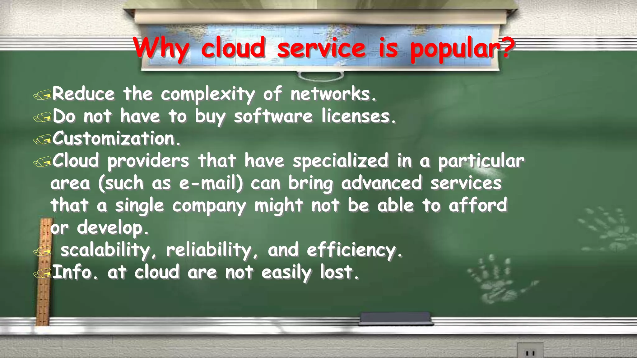 Why cloud service is popular? 
Reduce the complexity of networks. 
Do not have to buy software licenses. 
Customization. 
Cloud providers that have specialized in a particular 
area (such as e-mail) can bring advanced services 
that a single company might not be able to afford 
or develop. 
 scalability, reliability, and efficiency. 
Info. at cloud are not easily lost. 
 