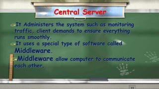 Central Server 
It Administers the system such as monitoring 
traffic, client demands to ensure everything 
runs smoothly. 
It uses a special type of software called 
Middleware. 
Middleware allow computer to communicate 
each other. 
 