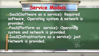 Service Models 
SaaS(Software as a service): Required 
software, Operating system & network is 
provided. 
PaaS(Platform as service): Operating 
system and network is provided. 
IaaS(Infrastructure as a service): just 
Network is provided. 
 