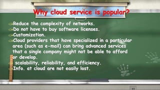 Why cloud service is popular? 
Reduce the complexity of networks. 
Do not have to buy software licenses. 
Customization. 
Cloud providers that have specialized in a particular 
area (such as e-mail) can bring advanced services 
that a single company might not be able to afford 
or develop. 
 scalability, reliability, and efficiency. 
Info. at cloud are not easily lost. 
 