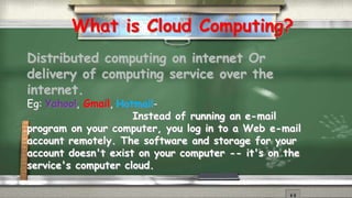 What is Cloud Computing? 
Distributed computing on internet Or 
delivery of computing service over the 
internet. 
Eg: Yahoo!, Gmail, Hotmail- 
Instead of running an e-mail 
program on your computer, you log in to a Web e-mail 
account remotely. The software and storage for your 
account doesn't exist on your computer -- it's on the 
service's computer cloud. 
 