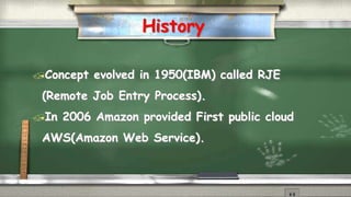History 
Concept evolved in 1950(IBM) called RJE 
(Remote Job Entry Process). 
In 2006 Amazon provided First public cloud 
AWS(Amazon Web Service). 
 