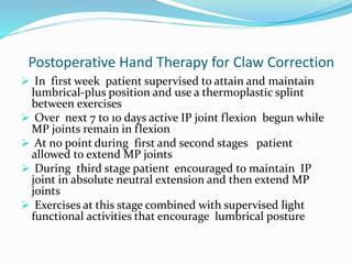 Postoperative Hand Therapy for Claw Correction
 In first week patient supervised to attain and maintain
lumbrical-plus position and use a thermoplastic splint
between exercises
 Over next 7 to 10 days active IP joint flexion begun while
MP joints remain in flexion
 At no point during first and second stages patient
allowed to extend MP joints
 During third stage patient encouraged to maintain IP
joint in absolute neutral extension and then extend MP
joints
 Exercises at this stage combined with supervised light
functional activities that encourage lumbrical posture
 