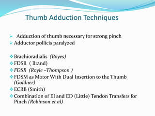 Thumb Adduction Techniques
 Adduction of thumb necessary for strong pinch
 Adductor pollicis paralyzed
Brachioradialis (Boyes)
FDSR ( Brand)
FDSR (Royle –Thompson )
FDSM as Motor With Dual Insertion to the Thumb
(Goldner)
ECRB (Smith)
Combination of EI and ED (Little) Tendon Transfers for
Pinch (Robinson et al)
 