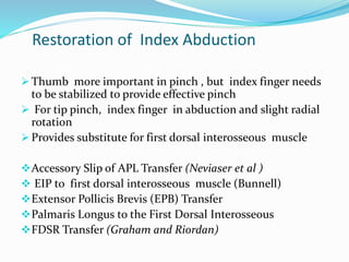 Restoration of Index Abduction
 Thumb more important in pinch , but index finger needs
to be stabilized to provide effective pinch
 For tip pinch, index finger in abduction and slight radial
rotation
 Provides substitute for first dorsal interosseous muscle
Accessory Slip of APL Transfer (Neviaser et al )
 EIP to first dorsal interosseous muscle (Bunnell)
Extensor Pollicis Brevis (EPB) Transfer
Palmaris Longus to the First Dorsal Interosseous
FDSR Transfer (Graham and Riordan)
 