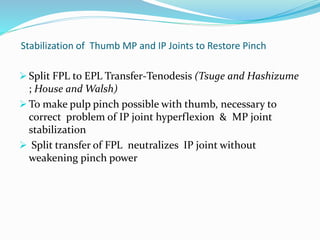 Stabilization of Thumb MP and IP Joints to Restore Pinch
 Split FPL to EPL Transfer-Tenodesis (Tsuge and Hashizume
; House and Walsh)
 To make pulp pinch possible with thumb, necessary to
correct problem of IP joint hyperflexion & MP joint
stabilization
 Split transfer of FPL neutralizes IP joint without
weakening pinch power
 