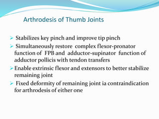 Arthrodesis of Thumb Joints
 Stabilizes key pinch and improve tip pinch
 Simultaneously restore complex flexor-pronator
function of FPB and adductor-supinator function of
adductor pollicis with tendon transfers
Enable extrinsic flexor and extensors to better stabilize
remaining joint
 Fixed deformity of remaining joint ia contraindication
for arthrodesis of either one
 