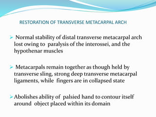 RESTORATION OF TRANSVERSE METACARPAL ARCH
 Normal stability of distal transverse metacarpal arch
lost owing to paralysis of the interossei, and the
hypothenar muscles
 Metacarpals remain together as though held by
transverse sling, strong deep transverse metacarpal
ligaments, while fingers are in collapsed state
Abolishes ability of palsied hand to contour itself
around object placed within its domain
 