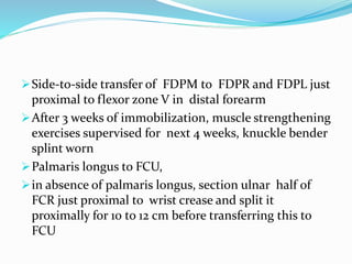 Side-to-side transfer of FDPM to FDPR and FDPL just
proximal to flexor zone V in distal forearm
After 3 weeks of immobilization, muscle strengthening
exercises supervised for next 4 weeks, knuckle bender
splint worn
Palmaris longus to FCU,
in absence of palmaris longus, section ulnar half of
FCR just proximal to wrist crease and split it
proximally for 10 to 12 cm before transferring this to
FCU
 