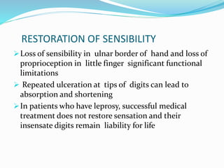 RESTORATION OF SENSIBILITY
Loss of sensibility in ulnar border of hand and loss of
proprioception in little finger significant functional
limitations
 Repeated ulceration at tips of digits can lead to
absorption and shortening
In patients who have leprosy, successful medical
treatment does not restore sensation and their
insensate digits remain liability for life
 