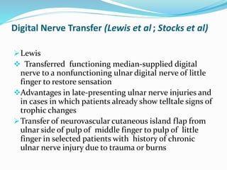 Digital Nerve Transfer (Lewis et al ; Stocks et al)
Lewis
 Transferred functioning median-supplied digital
nerve to a nonfunctioning ulnar digital nerve of little
finger to restore sensation
Advantages in late-presenting ulnar nerve injuries and
in cases in which patients already show telltale signs of
trophic changes
Transfer of neurovascular cutaneous island flap from
ulnar side of pulp of middle finger to pulp of little
finger in selected patients with history of chronic
ulnar nerve injury due to trauma or burns
 