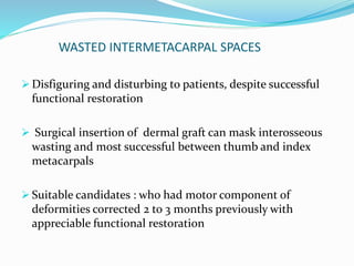 WASTED INTERMETACARPAL SPACES
 Disfiguring and disturbing to patients, despite successful
functional restoration
 Surgical insertion of dermal graft can mask interosseous
wasting and most successful between thumb and index
metacarpals
 Suitable candidates : who had motor component of
deformities corrected 2 to 3 months previously with
appreciable functional restoration
 
