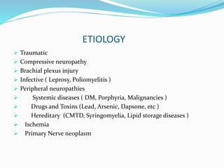 ETIOLOGY
 Traumatic
 Compressive neuropathy
 Brachial plexus injury
 Infective ( Leprosy, Poliomyelitis )
 Peripheral neuropathies
 Systemic diseases ( DM, Porphyria, Malignancies )
 Drugs and Toxins (Lead, Arsenic, Dapsone, etc )
 Hereditary (CMTD, Syringomyelia, Lipid storage diseases )
 Ischemia
 Primary Nerve neoplasm
 