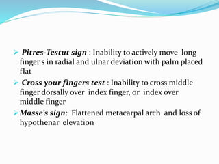  Pitres-Testut sign : Inability to actively move long
finger s in radial and ulnar deviation with palm placed
flat
 Cross your fingers test : Inability to cross middle
finger dorsally over index finger, or index over
middle finger
Masse's sign: Flattened metacarpal arch and loss of
hypothenar elevation
 