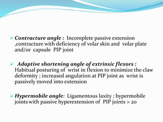  Contracture angle : Incomplete passive extension
,contracture with deficiency of volar skin and volar plate
and/or capsule PIP joint
 Adaptive shortening angle of extrinsic flexors :
Habitual posturing of wrist in flexion to minimize the claw
deformity ; increased angulation at PIP joint as wrist is
passively moved into extension
 Hypermobile angle: Ligamentous laxity ; hypermobile
jointswith passive hyperextension of PIP joints > 20
 