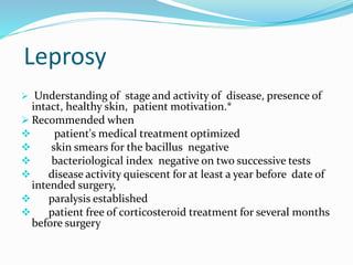 Leprosy
 Understanding of stage and activity of disease, presence of
intact, healthy skin, patient motivation.*
 Recommended when
 patient's medical treatment optimized
 skin smears for the bacillus negative
 bacteriological index negative on two successive tests
 disease activity quiescent for at least a year before date of
intended surgery,
 paralysis established
 patient free of corticosteroid treatment for several months
before surgery
 