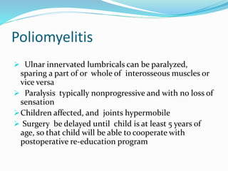 Poliomyelitis
 Ulnar innervated lumbricals can be paralyzed,
sparing a part of or whole of interosseous muscles or
vice versa
 Paralysis typically nonprogressive and with no loss of
sensation
Children affected, and joints hypermobile
 Surgery be delayed until child is at least 5 years of
age, so that child will be able to cooperate with
postoperative re-education program
 