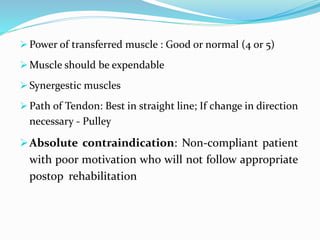  Power of transferred muscle : Good or normal (4 or 5)
 Muscle should be expendable
 Synergestic muscles
 Path of Tendon: Best in straight line; If change in direction
necessary - Pulley
Absolute contraindication: Non-compliant patient
with poor motivation who will not follow appropriate
postop rehabilitation
 