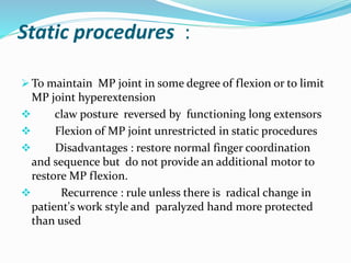 Static procedures :
 To maintain MP joint in some degree of flexion or to limit
MP joint hyperextension
 claw posture reversed by functioning long extensors
 Flexion of MP joint unrestricted in static procedures
 Disadvantages : restore normal finger coordination
and sequence but do not provide an additional motor to
restore MP flexion.
 Recurrence : rule unless there is radical change in
patient's work style and paralyzed hand more protected
than used
 
