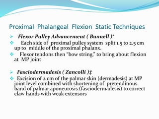 Proximal Phalangeal Flexion Static Techniques
 Flexor Pulley Advancement ( Bunnell )*
 Each side of proximal pulley system split 1.5 to 2.5 cm
up to middle of the proximal phalanx.
 Flexor tendons then “bow string,” to bring about flexion
at MP joint
 Fasciodermadesis ( Zancolli )‡
 Excision of 2 cm of the palmar skin (dermadesis) at MP
joint level combined with shortening of pretendinous
band of palmar aponeurosis (fasciodermadesis) to correct
claw hands with weak extensors
 