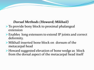 Dorsal Methods (Howard; Mikhail)
To provide bony block to proximal phalangeal
extension
Enables long extensors to extend IP joints and correct
deformity.
Mikhail inserted bone block on dorsum of the
metacarpal head
Howard suggested elevation of bone wedge as block
from the dorsal aspect of the metacarpal head itself
 