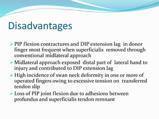 Disadvantages
 PIP flexion contractures and DIP extension lag in donor
finger most frequent when superficialis removed through
conventional midlateral approach
 Midlateral approach exposed distal part of lateral band to
injury and contributed to DIP extension lag
 High incidence of swan neck deformity in one or more of
operated fingers owing to excessive tension on transferred
tendon slip
 Loss of PIP joint flexion due to adhesions between
profundus and superficialis tendon remnant
 